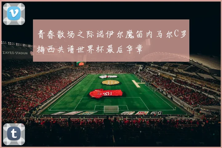 青春散场之际诺伊尔魔笛内马尔C罗梅西共谱世界杯最后华章
