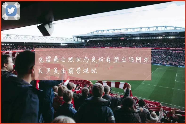 克雷桑合练状态良好有望出场阿尔瓦罗复出前景堪忧